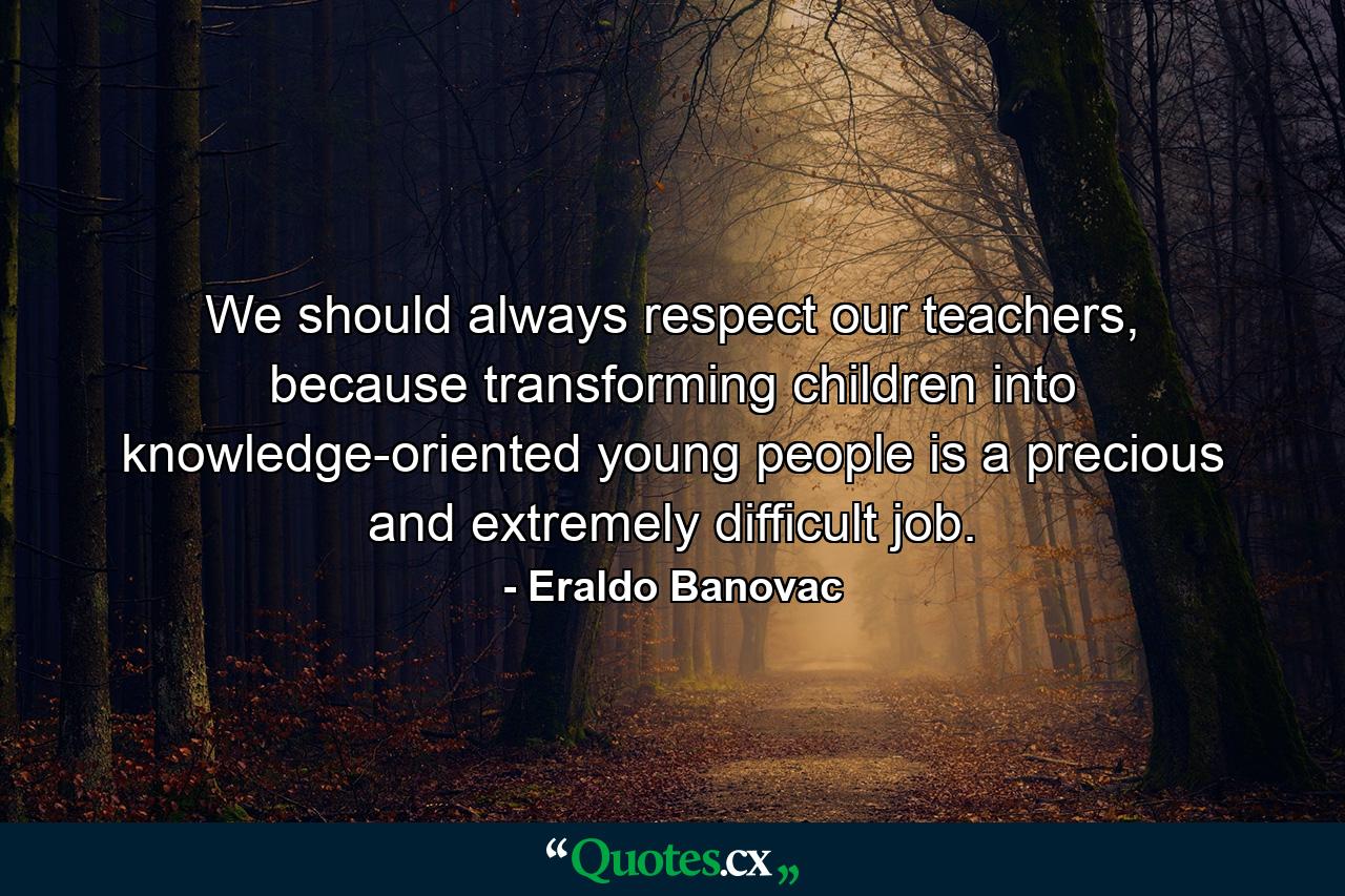 We should always respect our teachers, because transforming children into knowledge-oriented young people is a precious and extremely difficult job. - Quote by Eraldo Banovac