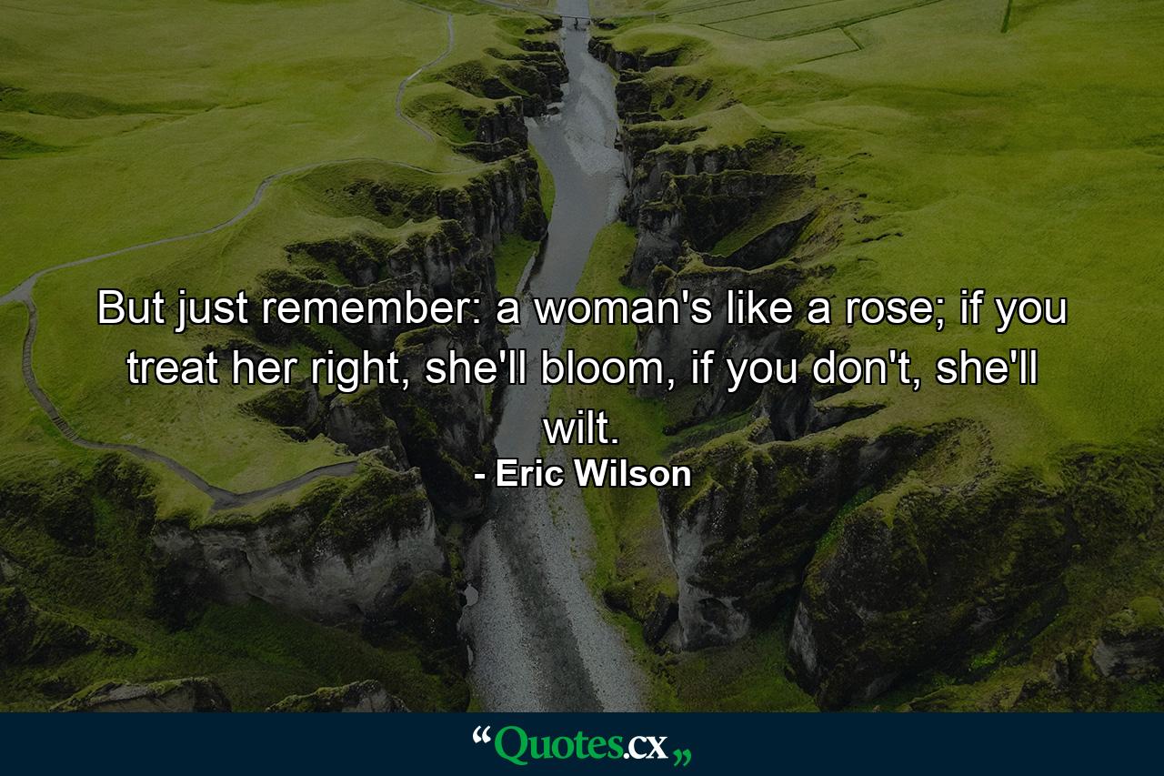 But just remember: a woman's like a rose; if you treat her right, she'll bloom, if you don't, she'll wilt. - Quote by Eric Wilson