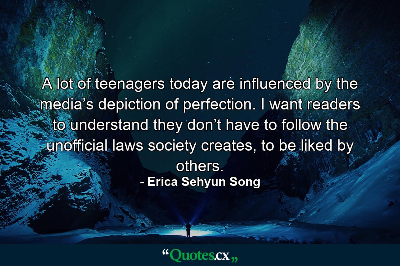 A lot of teenagers today are influenced by the media’s depiction of perfection. I want readers to understand they don’t have to follow the unofficial laws society creates, to be liked by others. - Quote by Erica Sehyun Song