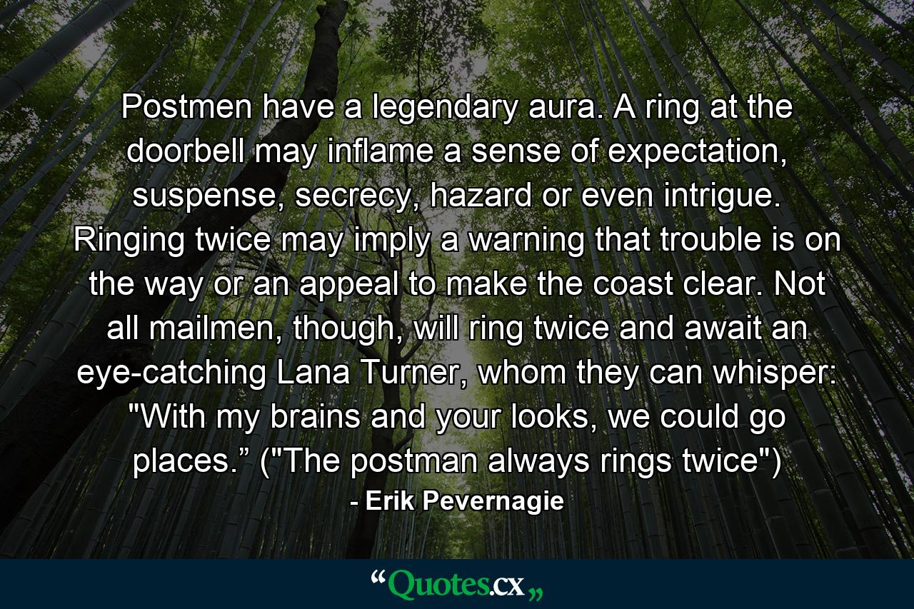 Postmen have a legendary aura. A ring at the doorbell may inflame a sense of expectation, suspense, secrecy, hazard or even intrigue. Ringing twice may imply a warning that trouble is on the way or an appeal to make the coast clear. Not all mailmen, though, will ring twice and await an eye-catching Lana Turner, whom they can whisper: 