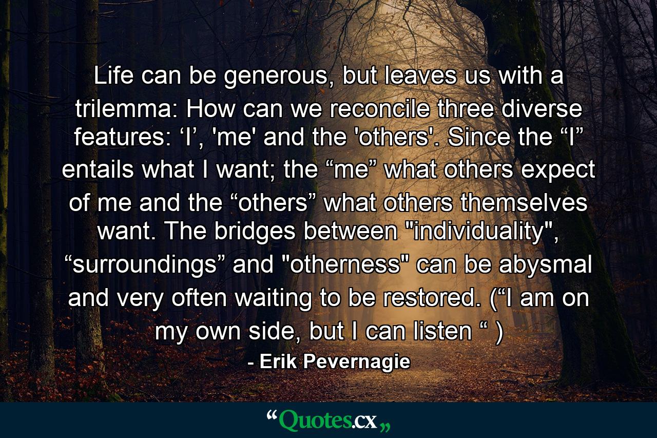 Life can be generous, but leaves us with a trilemma: How can we reconcile three diverse features: ‘I’, 'me' and the 'others'. Since the “I” entails what I want; the “me” what others expect of me and the “others” what others themselves want. The bridges between 