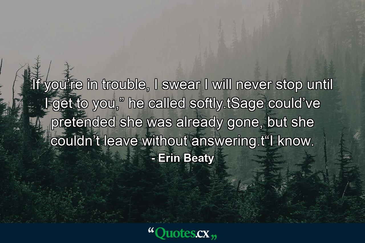 If you’re in trouble, I swear I will never stop until I get to you,” he called softly.tSage could’ve pretended she was already gone, but she couldn’t leave without answering.t“I know. - Quote by Erin Beaty