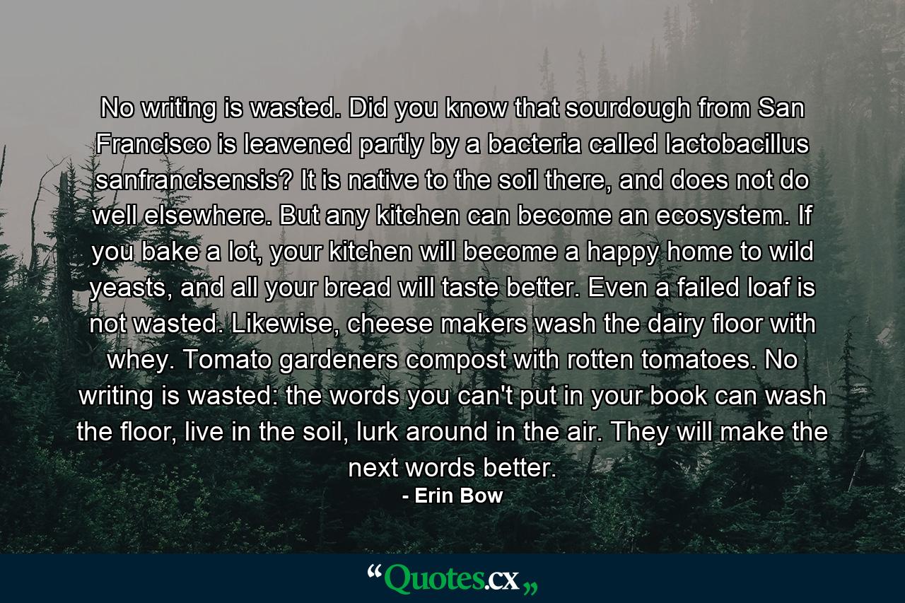 No writing is wasted. Did you know that sourdough from San Francisco is leavened partly by a bacteria called lactobacillus sanfrancisensis? It is native to the soil there, and does not do well elsewhere. But any kitchen can become an ecosystem. If you bake a lot, your kitchen will become a happy home to wild yeasts, and all your bread will taste better. Even a failed loaf is not wasted. Likewise, cheese makers wash the dairy floor with whey. Tomato gardeners compost with rotten tomatoes. No writing is wasted: the words you can't put in your book can wash the floor, live in the soil, lurk around in the air. They will make the next words better. - Quote by Erin Bow