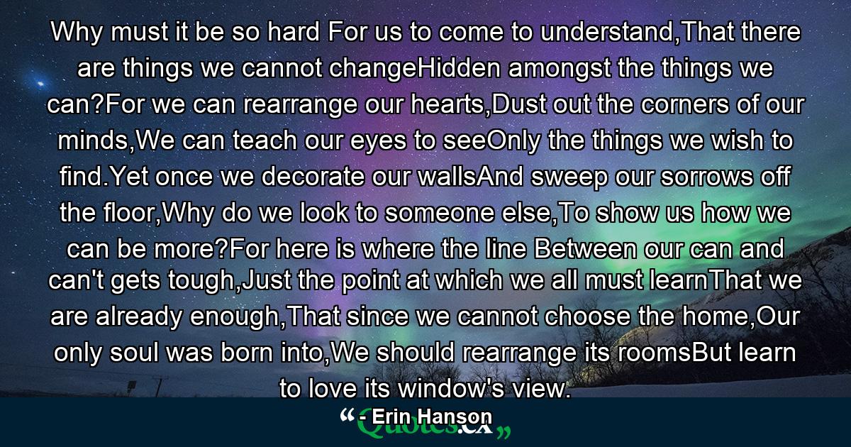 Why must it be so hard For us to come to understand,That there are things we cannot changeHidden amongst the things we can?For we can rearrange our hearts,Dust out the corners of our minds,We can teach our eyes to seeOnly the things we wish to find.Yet once we decorate our wallsAnd sweep our sorrows off the floor,Why do we look to someone else,To show us how we can be more?For here is where the line Between our can and can't gets tough,Just the point at which we all must learnThat we are already enough,That since we cannot choose the home,Our only soul was born into,We should rearrange its roomsBut learn to love its window's view. - Quote by Erin Hanson