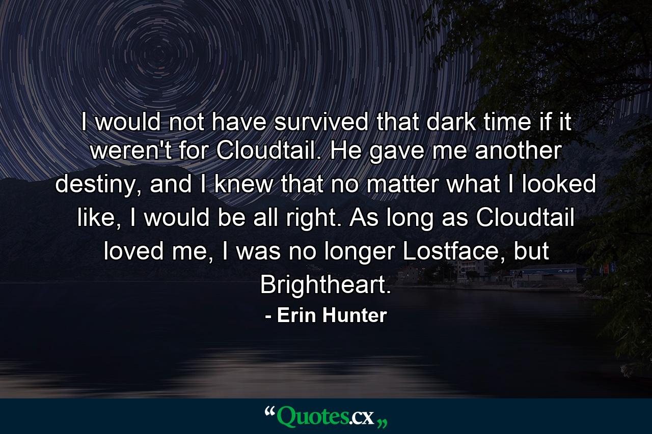 I would not have survived that dark time if it weren't for Cloudtail. He gave me another destiny, and I knew that no matter what I looked like, I would be all right. As long as Cloudtail loved me, I was no longer Lostface, but Brightheart. - Quote by Erin Hunter