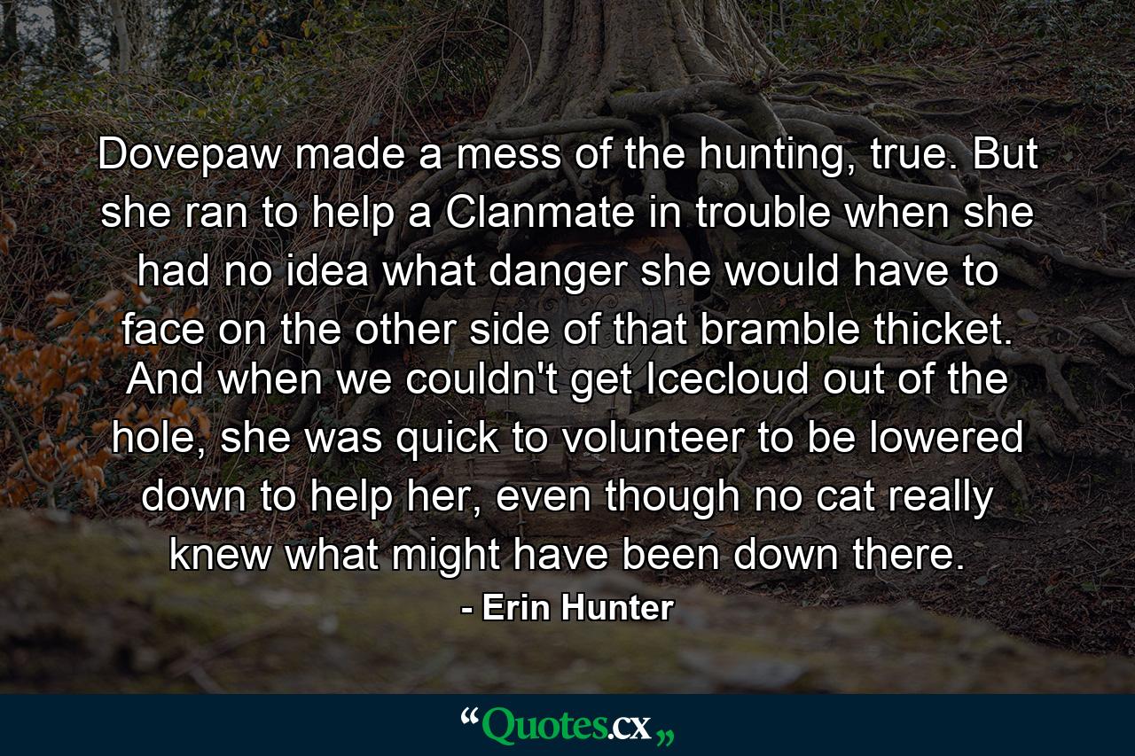 Dovepaw made a mess of the hunting, true. But she ran to help a Clanmate in trouble when she had no idea what danger she would have to face on the other side of that bramble thicket. And when we couldn't get Icecloud out of the hole, she was quick to volunteer to be lowered down to help her, even though no cat really knew what might have been down there. - Quote by Erin Hunter