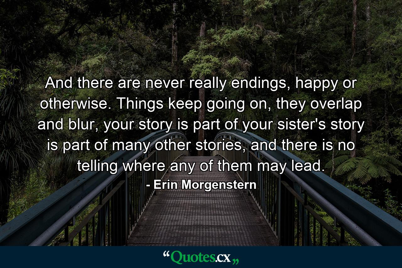 And there are never really endings, happy or otherwise. Things keep going on, they overlap and blur, your story is part of your sister's story is part of many other stories, and there is no telling where any of them may lead. - Quote by Erin Morgenstern