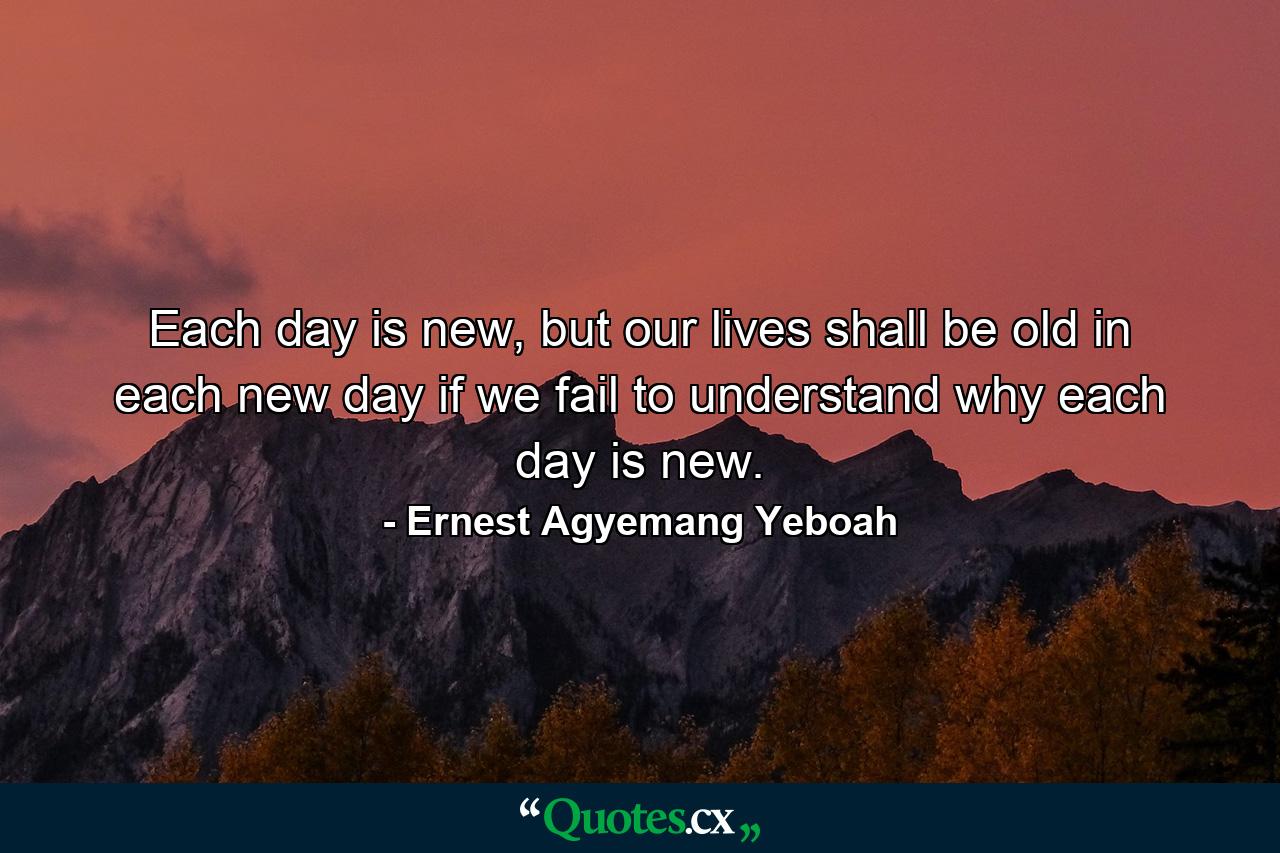 Each day is new, but our lives shall be old in each new day if we fail to understand why each day is new. - Quote by Ernest Agyemang Yeboah