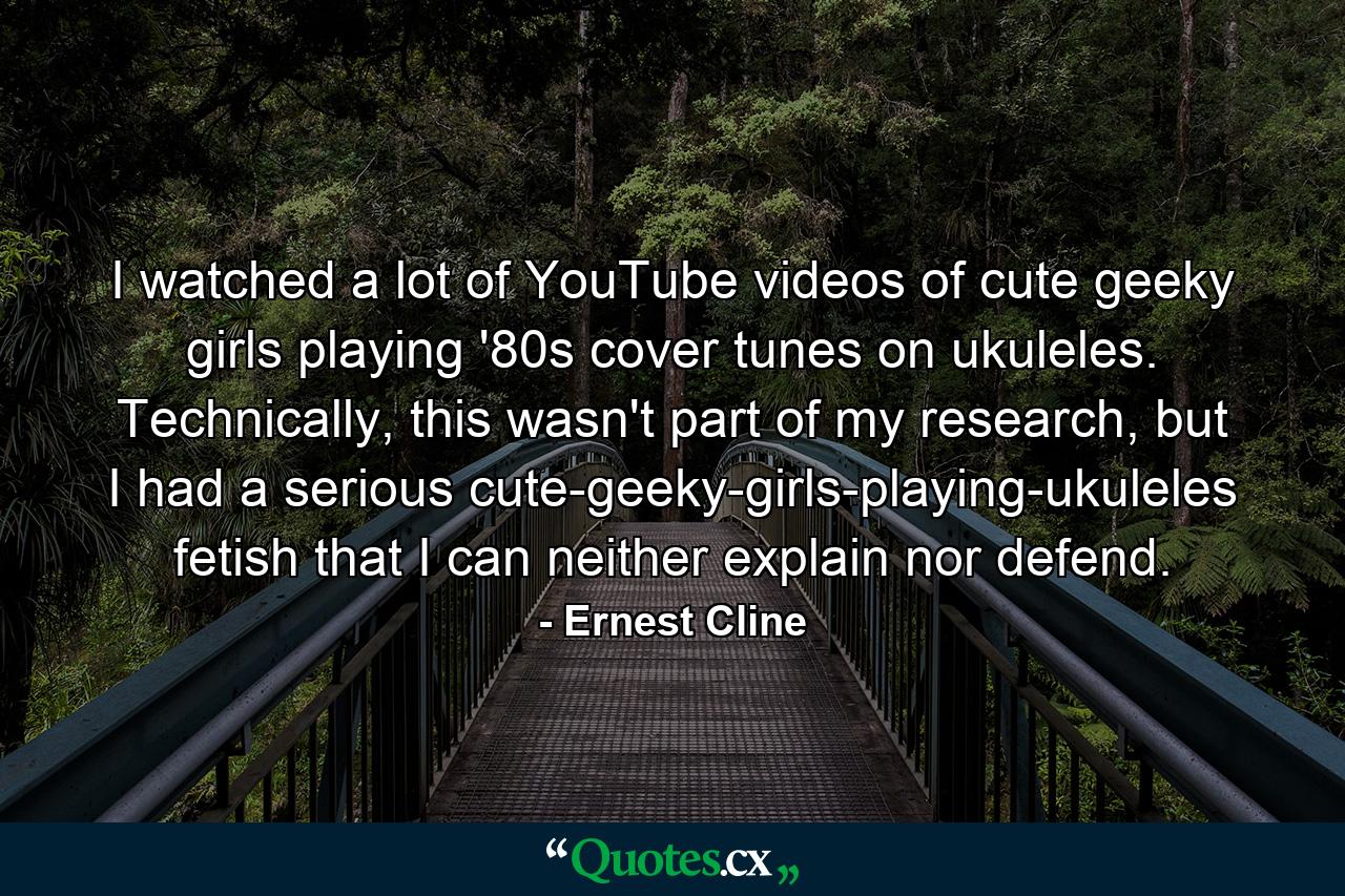 I watched a lot of YouTube videos of cute geeky girls playing '80s cover tunes on ukuleles. Technically, this wasn't part of my research, but I had a serious cute-geeky-girls-playing-ukuleles fetish that I can neither explain nor defend. - Quote by Ernest Cline