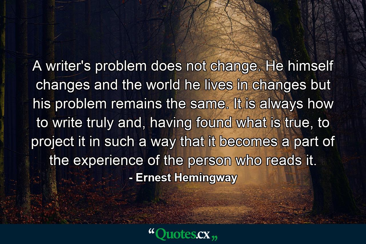 A writer's problem does not change. He himself changes and the world he lives in changes but his problem remains the same. It is always how to write truly and, having found what is true, to project it in such a way that it becomes a part of the experience of the person who reads it. - Quote by Ernest Hemingway