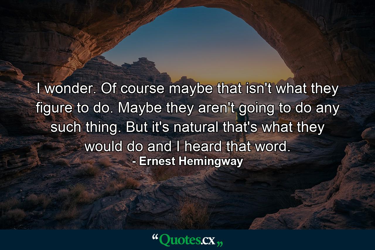 I wonder. Of course maybe that isn't what they figure to do. Maybe they aren't going to do any such thing. But it's natural that's what they would do and I heard that word. - Quote by Ernest Hemingway