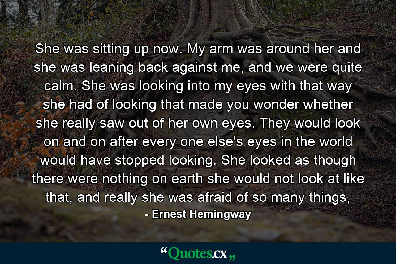 She was sitting up now. My arm was around her and she was leaning back against me, and we were quite calm. She was looking into my eyes with that way she had of looking that made you wonder whether she really saw out of her own eyes. They would look on and on after every one else's eyes in the world would have stopped looking. She looked as though there were nothing on earth she would not look at like that, and really she was afraid of so many things, - Quote by Ernest Hemingway