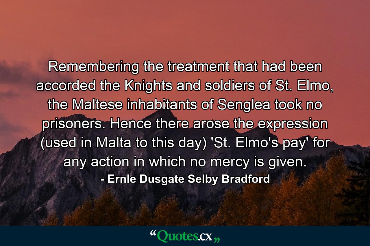 Remembering the treatment that had been accorded the Knights and soldiers of St. Elmo, the Maltese inhabitants of Senglea took no prisoners. Hence there arose the expression (used in Malta to this day) 'St. Elmo's pay' for any action in which no mercy is given. - Quote by Ernle Dusgate Selby Bradford