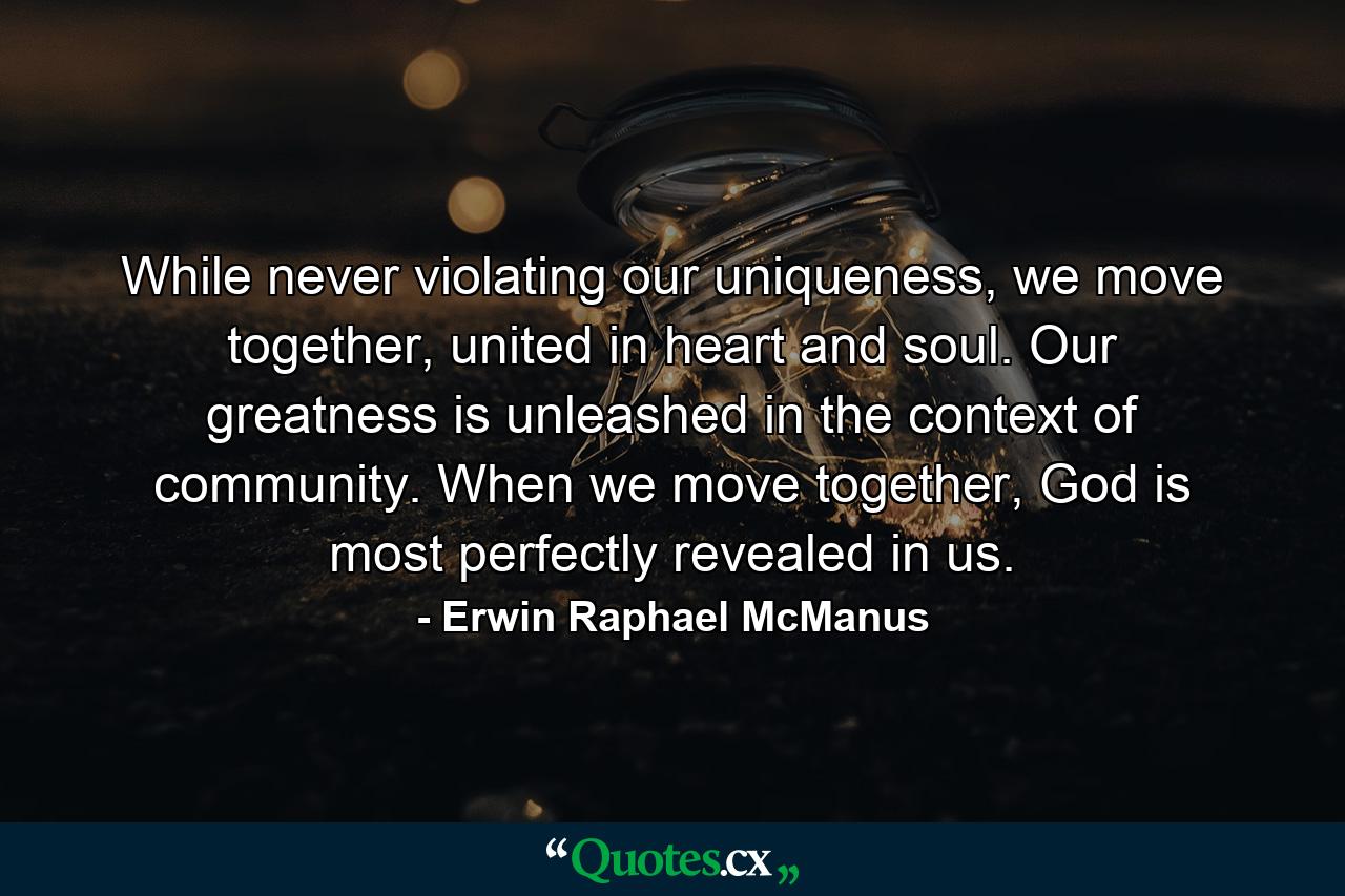 While never violating our uniqueness, we move together, united in heart and soul. Our greatness is unleashed in the context of community. When we move together, God is most perfectly revealed in us. - Quote by Erwin Raphael McManus