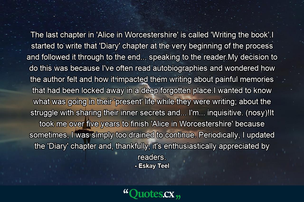 The last chapter in 'Alice in Worcestershire' is called 'Writing the book'.I started to write that 'Diary' chapter at the very beginning of the process and followed it through to the end... speaking to the reader.My decision to do this was because I've often read autobiographies and wondered how the author felt and how it impacted them writing about painful memories that had been locked away in a deep forgotten place.I wanted to know what was going in their 'present' life while they were writing; about the struggle with sharing their inner secrets and... I'm... inquisitive. (nosy)!It took me over five years to finish 'Alice in Worcestershire' because sometimes, I was simply too drained to continue. Periodically, I updated the 'Diary' chapter and, thankfully, it's enthusiastically appreciated by readers. - Quote by Eskay Teel