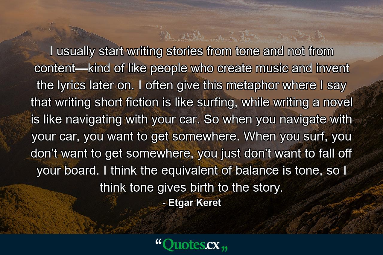 I usually start writing stories from tone and not from content—kind of like people who create music and invent the lyrics later on. I often give this metaphor where I say that writing short fiction is like surfing, while writing a novel is like navigating with your car. So when you navigate with your car, you want to get somewhere. When you surf, you don’t want to get somewhere, you just don’t want to fall off your board. I think the equivalent of balance is tone, so I think tone gives birth to the story. - Quote by Etgar Keret