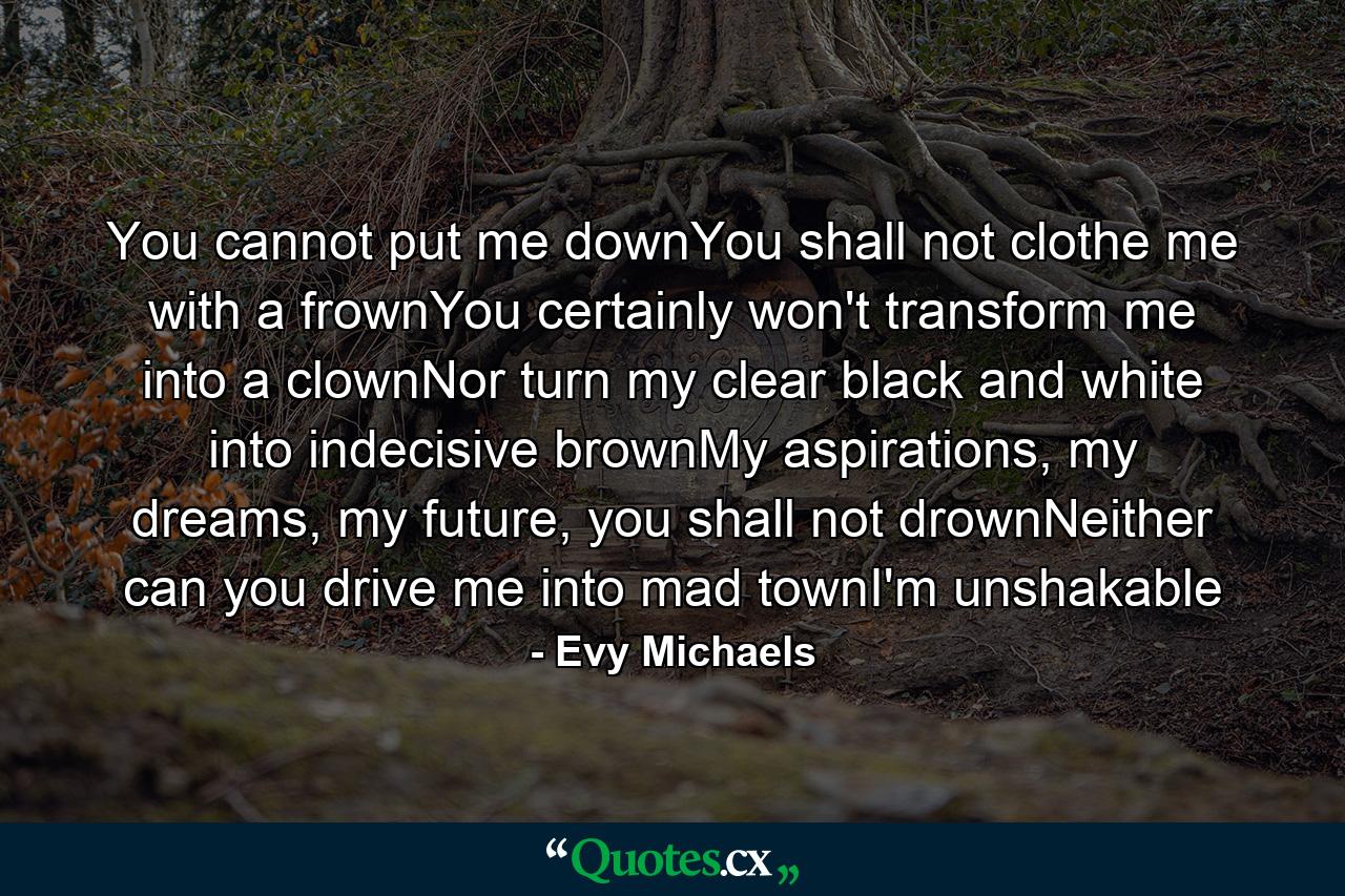 You cannot put me downYou shall not clothe me with a frownYou certainly won't transform me into a clownNor turn my clear black and white into indecisive brownMy aspirations, my dreams, my future, you shall not drownNeither can you drive me into mad townI'm unshakable - Quote by Evy Michaels