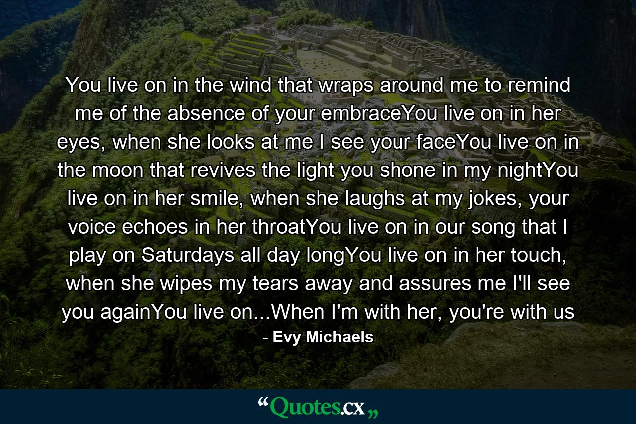 You live on in the wind that wraps around me to remind me of the absence of your embraceYou live on in her eyes, when she looks at me I see your faceYou live on in the moon that revives the light you shone in my nightYou live on in her smile, when she laughs at my jokes, your voice echoes in her throatYou live on in our song that I play on Saturdays all day longYou live on in her touch, when she wipes my tears away and assures me I'll see you againYou live on...When I'm with her, you're with us - Quote by Evy Michaels