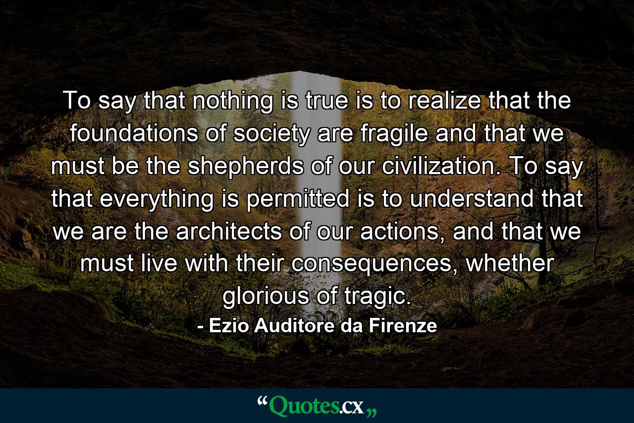 To say that nothing is true is to realize that the foundations of society are fragile and that we must be the shepherds of our civilization. To say that everything is permitted is to understand that we are the architects of our actions, and that we must live with their consequences, whether glorious of tragic. - Quote by Ezio Auditore da Firenze