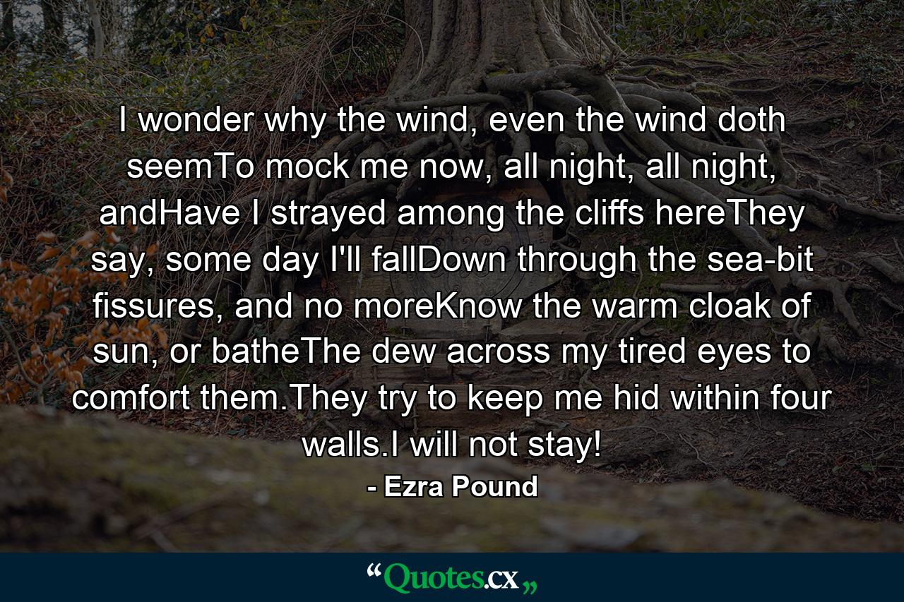 I wonder why the wind, even the wind doth seemTo mock me now, all night, all night, andHave I strayed among the cliffs hereThey say, some day I'll fallDown through the sea-bit fissures, and no moreKnow the warm cloak of sun, or batheThe dew across my tired eyes to comfort them.They try to keep me hid within four walls.I will not stay! - Quote by Ezra Pound