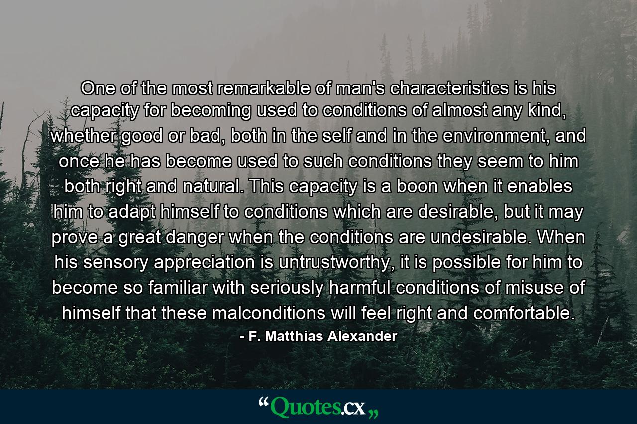 One of the most remarkable of man's characteristics is his capacity for becoming used to conditions of almost any kind, whether good or bad, both in the self and in the environment, and once he has become used to such conditions they seem to him both right and natural. This capacity is a boon when it enables him to adapt himself to conditions which are desirable, but it may prove a great danger when the conditions are undesirable. When his sensory appreciation is untrustworthy, it is possible for him to become so familiar with seriously harmful conditions of misuse of himself that these malconditions will feel right and comfortable. - Quote by F. Matthias Alexander