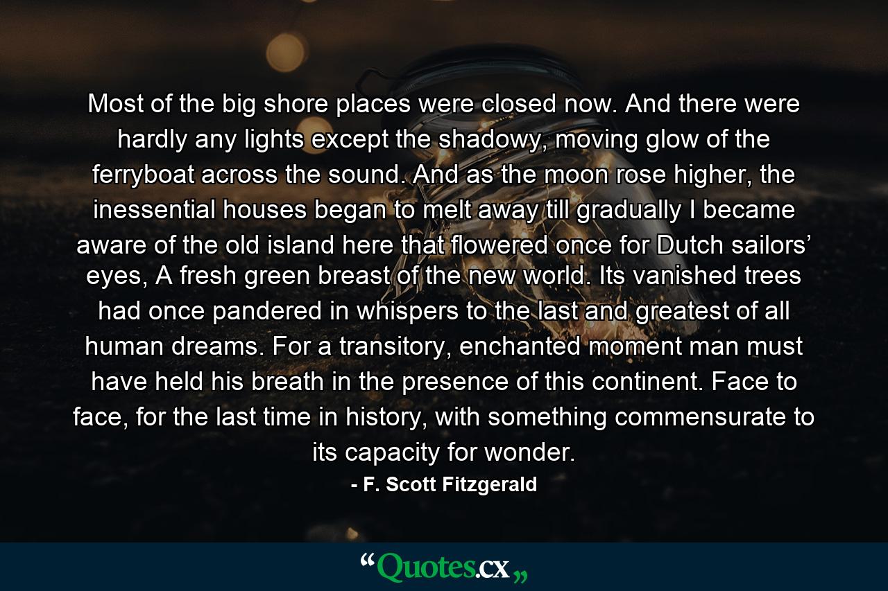 Most of the big shore places were closed now. And there were hardly any lights except the shadowy, moving glow of the ferryboat across the sound. And as the moon rose higher, the inessential houses began to melt away till gradually I became aware of the old island here that flowered once for Dutch sailors’ eyes, A fresh green breast of the new world. Its vanished trees had once pandered in whispers to the last and greatest of all human dreams. For a transitory, enchanted moment man must have held his breath in the presence of this continent. Face to face, for the last time in history, with something commensurate to its capacity for wonder. - Quote by F. Scott Fitzgerald