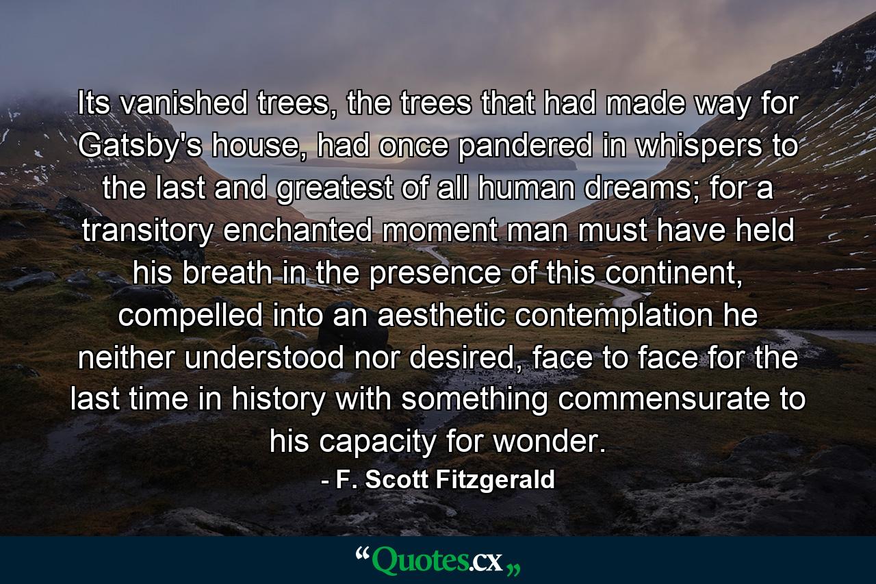 Its vanished trees, the trees that had made way for Gatsby's house, had once pandered in whispers to the last and greatest of all human dreams; for a transitory enchanted moment man must have held his breath in the presence of this continent, compelled into an aesthetic contemplation he neither understood nor desired, face to face for the last time in history with something commensurate to his capacity for wonder. - Quote by F. Scott Fitzgerald