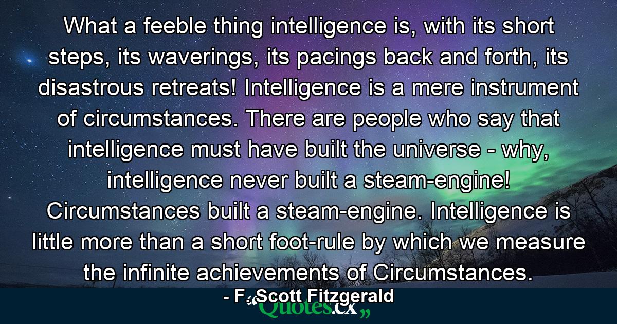 What a feeble thing intelligence is, with its short steps, its waverings, its pacings back and forth, its disastrous retreats! Intelligence is a mere instrument of circumstances. There are people who say that intelligence must have built the universe - why, intelligence never built a steam-engine! Circumstances built a steam-engine. Intelligence is little more than a short foot-rule by which we measure the infinite achievements of Circumstances. - Quote by F. Scott Fitzgerald