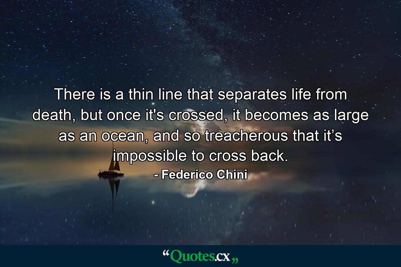 There is a thin line that separates life from death, but once it's crossed, it becomes as large as an ocean, and so treacherous that it’s impossible to cross back. - Quote by Federico Chini