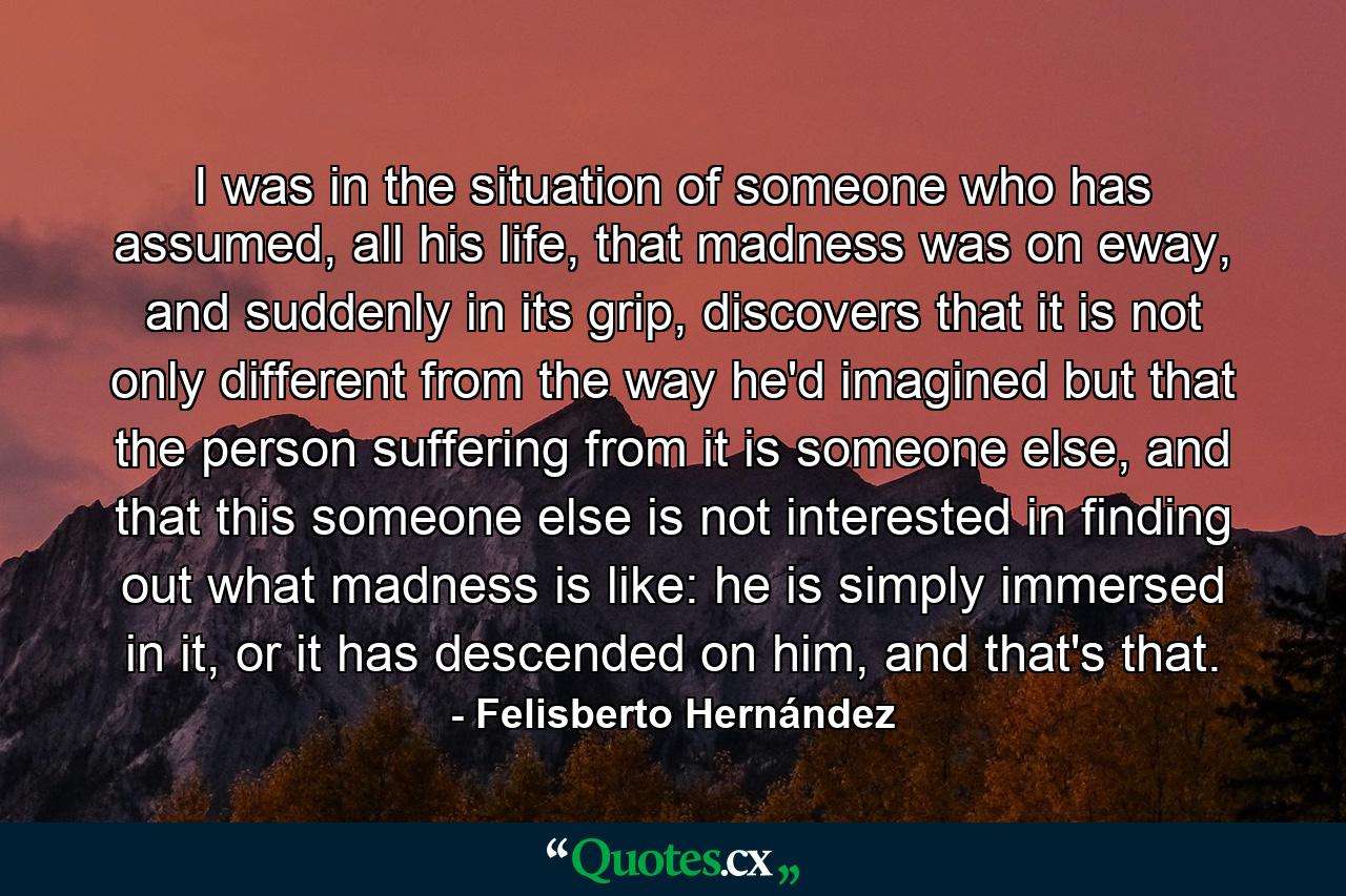 I was in the situation of someone who has assumed, all his life, that madness was on eway, and suddenly in its grip, discovers that it is not only different from the way he'd imagined but that the person suffering from it is someone else, and that this someone else is not interested in finding out what madness is like: he is simply immersed in it, or it has descended on him, and that's that. - Quote by Felisberto Hernández