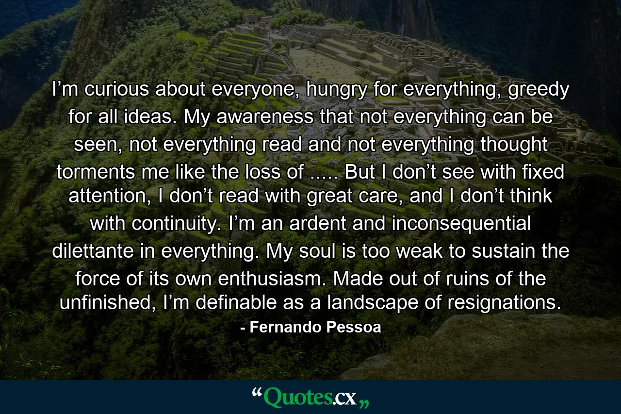 I’m curious about everyone, hungry for everything, greedy for all ideas. My awareness that not everything can be seen, not everything read and not everything thought torments me like the loss of ..... But I don’t see with fixed attention, I don’t read with great care, and I don’t think with continuity. I’m an ardent and inconsequential dilettante in everything. My soul is too weak to sustain the force of its own enthusiasm. Made out of ruins of the unfinished, I’m definable as a landscape of resignations. - Quote by Fernando Pessoa