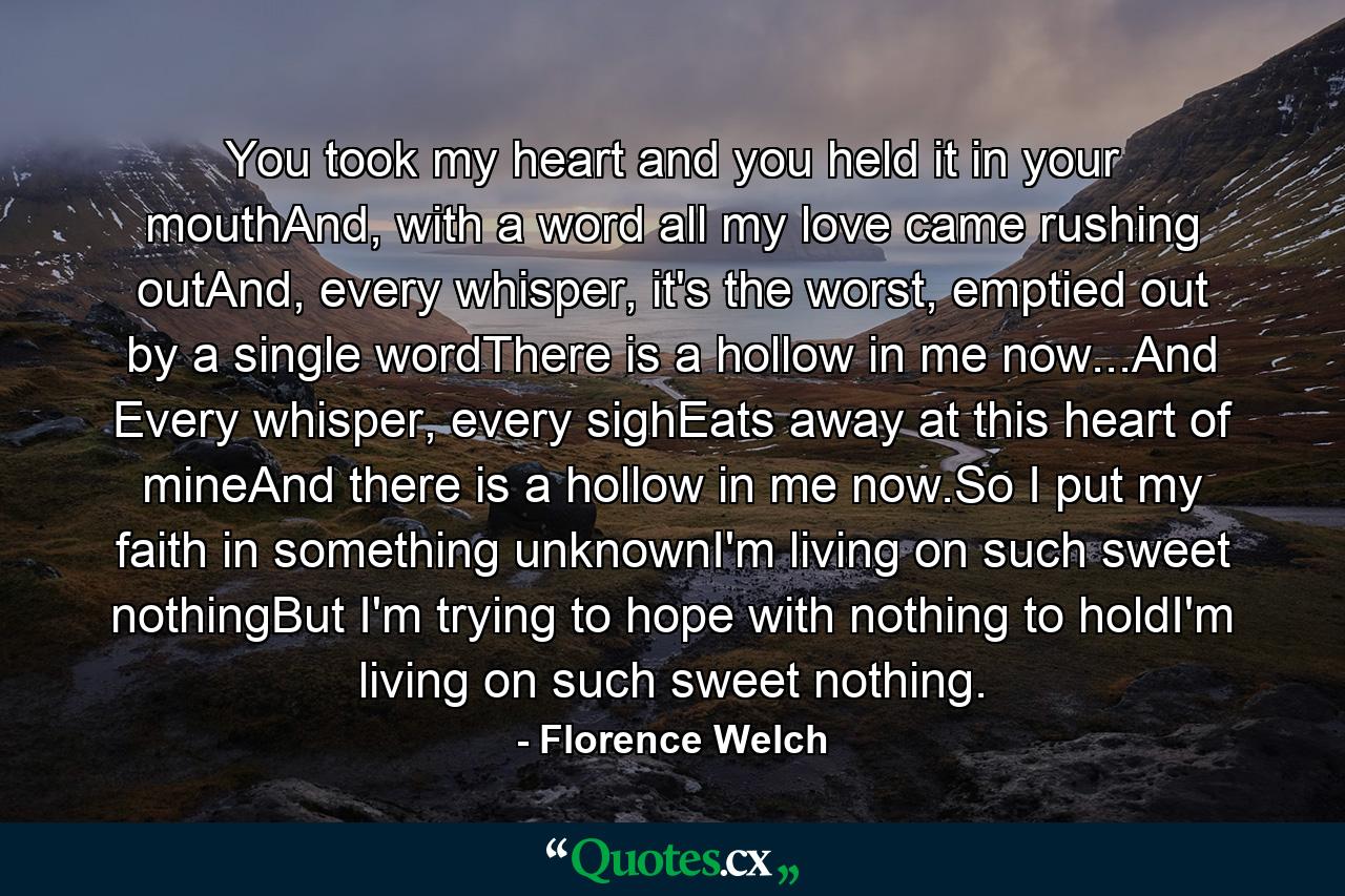 You took my heart and you held it in your mouthAnd, with a word all my love came rushing outAnd, every whisper, it's the worst, emptied out by a single wordThere is a hollow in me now...And Every whisper, every sighEats away at this heart of mineAnd there is a hollow in me now.So I put my faith in something unknownI'm living on such sweet nothingBut I'm trying to hope with nothing to holdI'm living on such sweet nothing. - Quote by Florence Welch