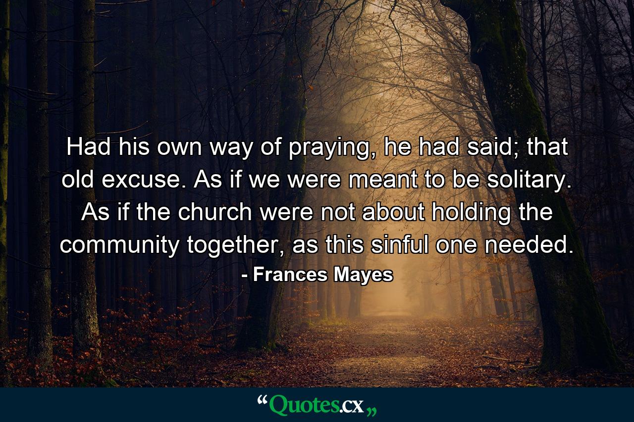 Had his own way of praying, he had said; that old excuse. As if we were meant to be solitary. As if the church were not about holding the community together, as this sinful one needed. - Quote by Frances Mayes