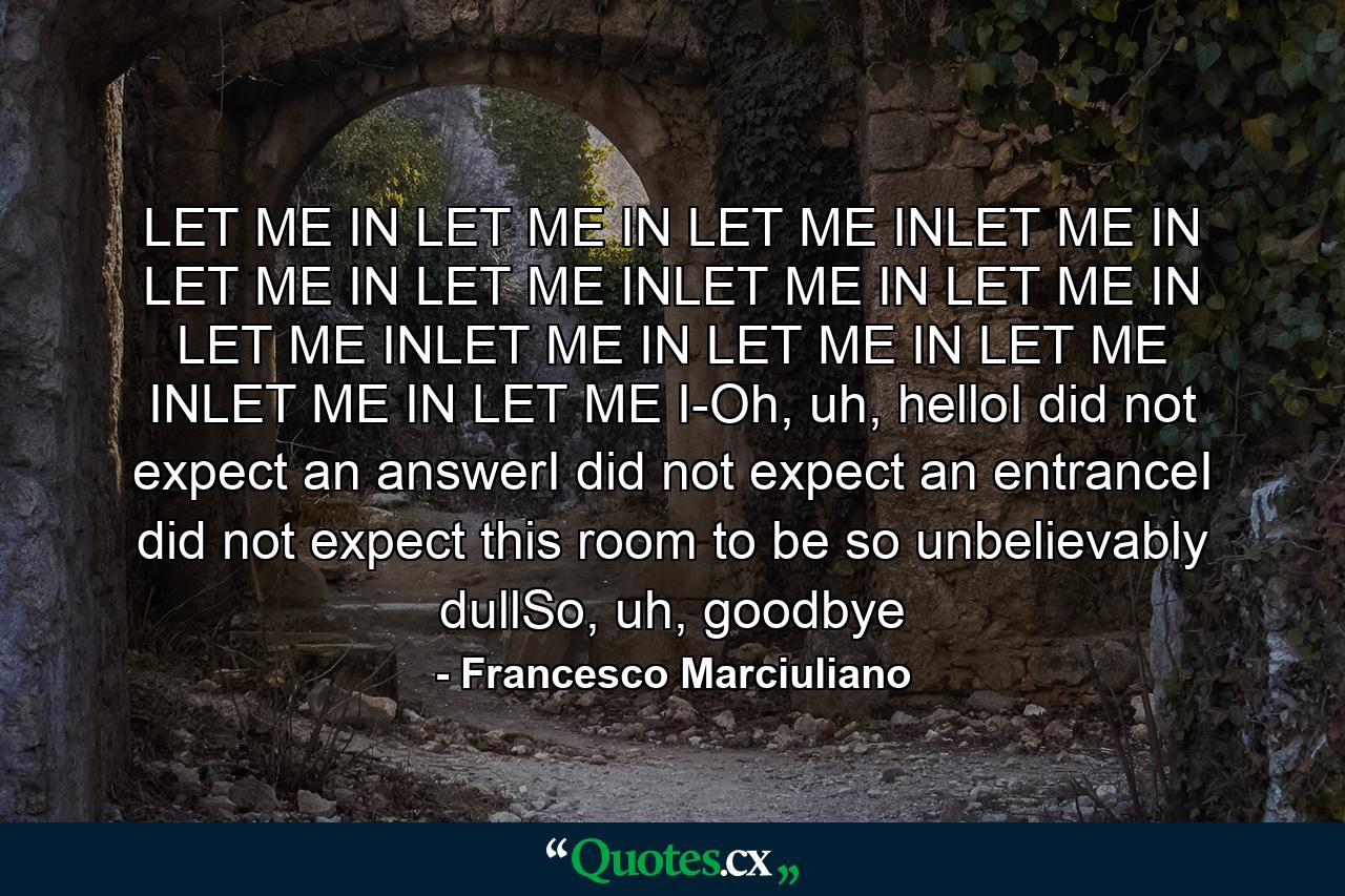 LET ME IN LET ME IN LET ME INLET ME IN LET ME IN LET ME INLET ME IN LET ME IN LET ME INLET ME IN LET ME IN LET ME INLET ME IN LET ME I-Oh, uh, helloI did not expect an answerI did not expect an entranceI did not expect this room to be so unbelievably dullSo, uh, goodbye - Quote by Francesco Marciuliano