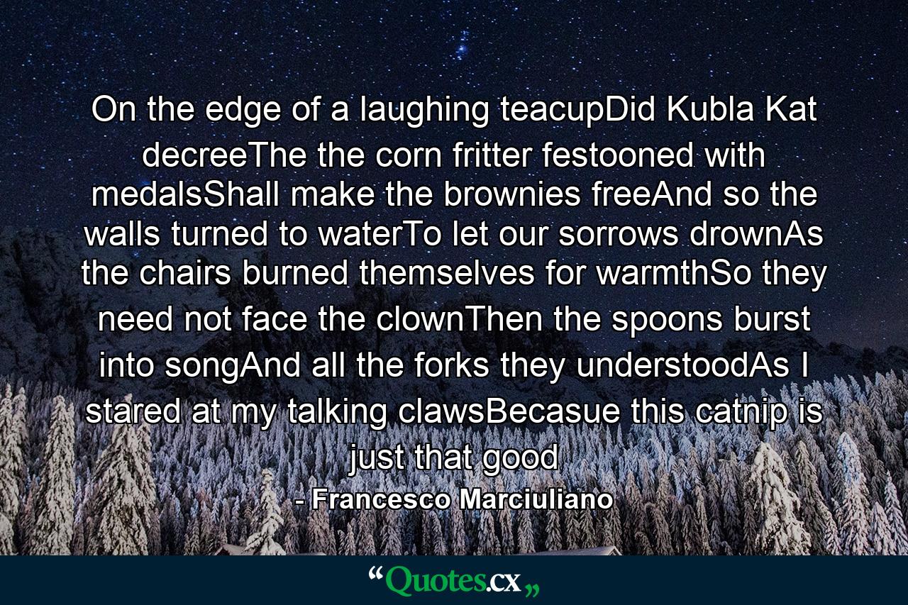 On the edge of a laughing teacupDid Kubla Kat decreeThe the corn fritter festooned with medalsShall make the brownies freeAnd so the walls turned to waterTo let our sorrows drownAs the chairs burned themselves for warmthSo they need not face the clownThen the spoons burst into songAnd all the forks they understoodAs I stared at my talking clawsBecasue this catnip is just that good - Quote by Francesco Marciuliano