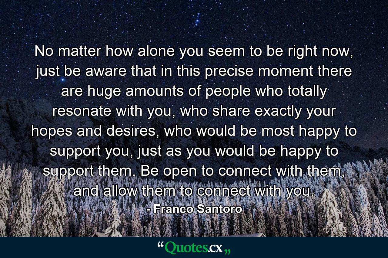 No matter how alone you seem to be right now, just be aware that in this precise moment there are huge amounts of people who totally resonate with you, who share exactly your hopes and desires, who would be most happy to support you, just as you would be happy to support them. Be open to connect with them, and allow them to connect with you. - Quote by Franco Santoro