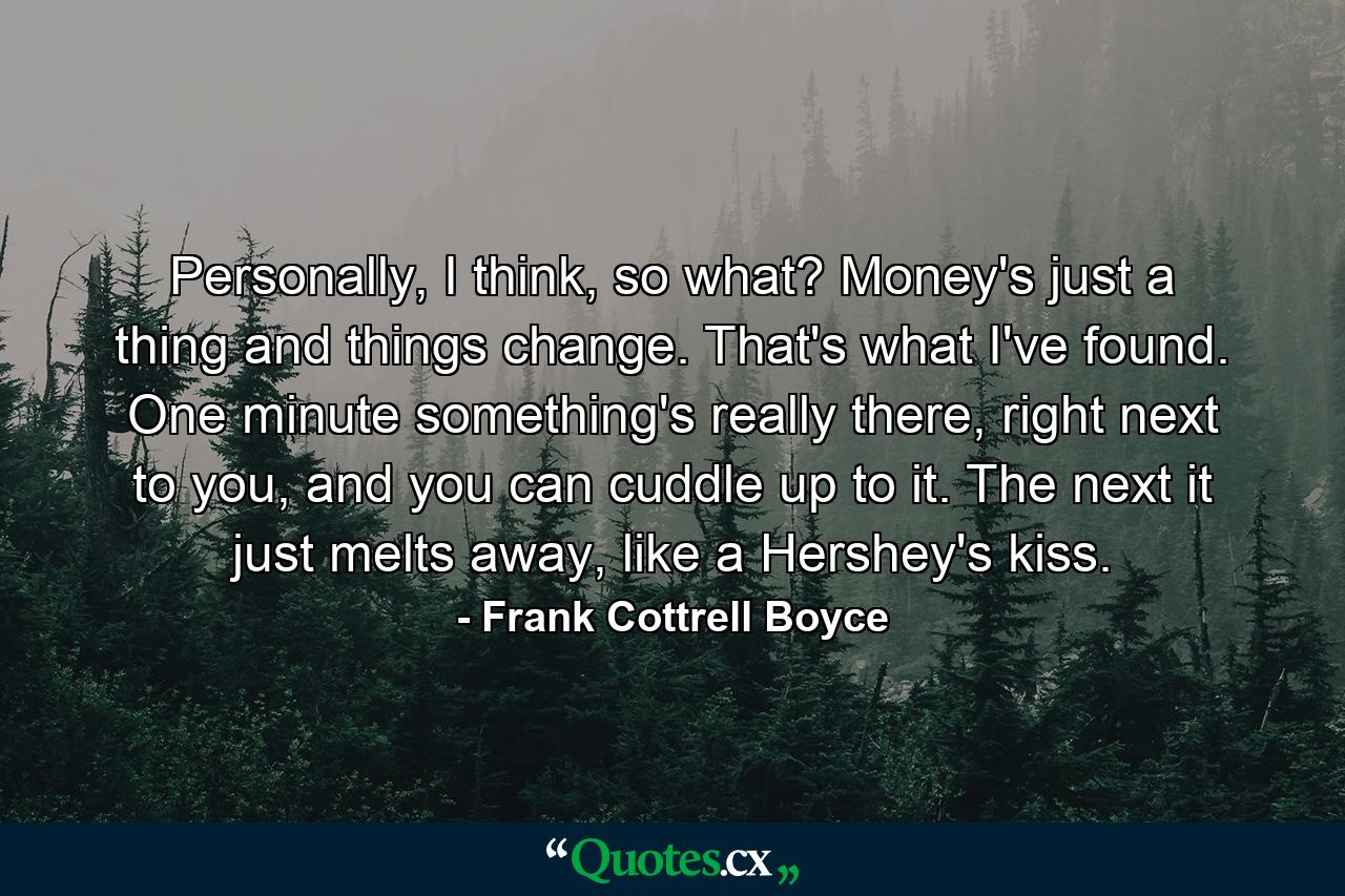 Personally, I think, so what? Money's just a thing and things change. That's what I've found. One minute something's really there, right next to you, and you can cuddle up to it. The next it just melts away, like a Hershey's kiss. - Quote by Frank Cottrell Boyce