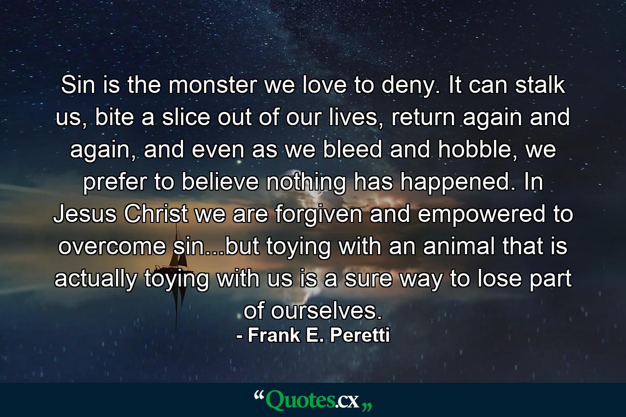 Sin is the monster we love to deny. It can stalk us, bite a slice out of our lives, return again and again, and even as we bleed and hobble, we prefer to believe nothing has happened. In Jesus Christ we are forgiven and empowered to overcome sin...but toying with an animal that is actually toying with us is a sure way to lose part of ourselves. - Quote by Frank E. Peretti