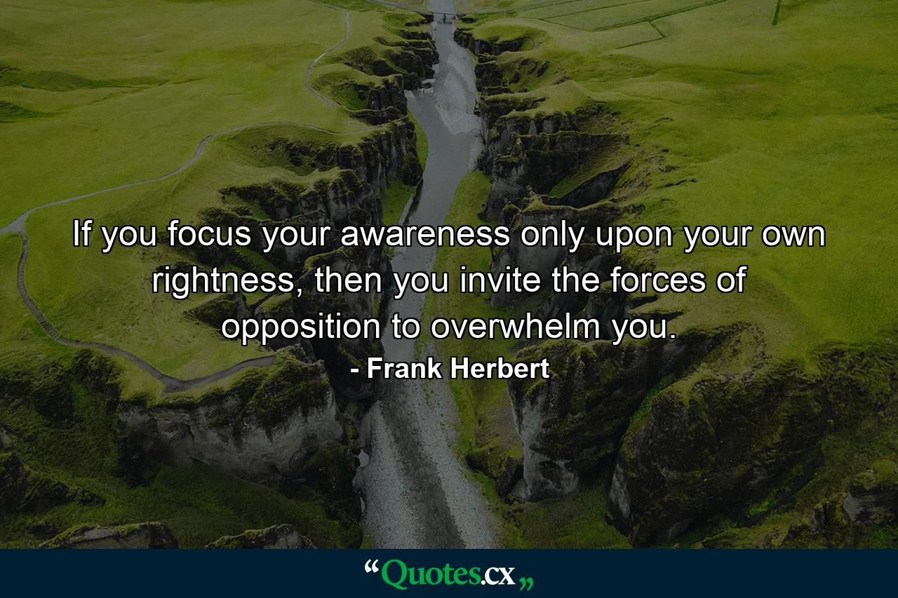 If you focus your awareness only upon your own rightness, then you invite the forces of opposition to overwhelm you. - Quote by Frank Herbert