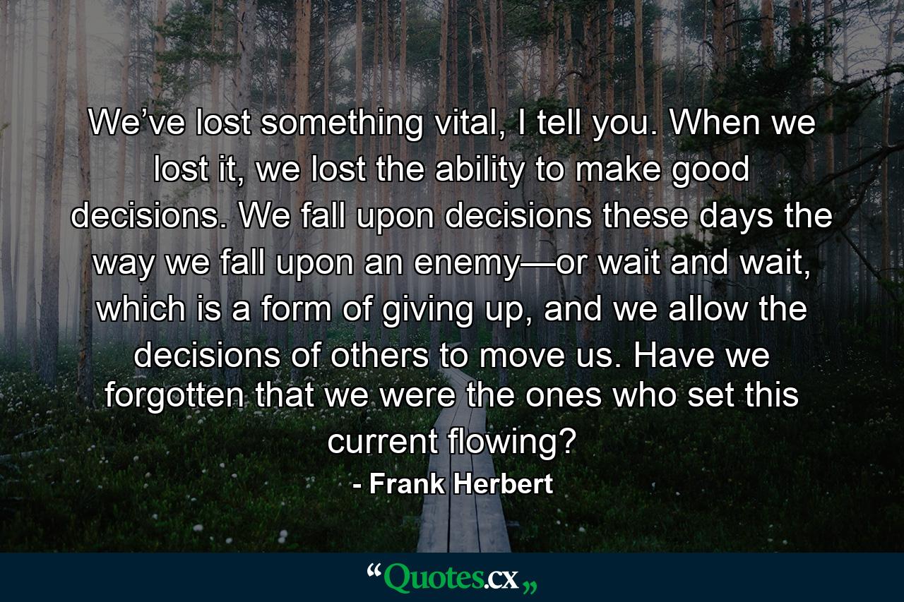 We’ve lost something vital, I tell you. When we lost it, we lost the ability to make good decisions. We fall upon decisions these days the way we fall upon an enemy—or wait and wait, which is a form of giving up, and we allow the decisions of others to move us. Have we forgotten that we were the ones who set this current flowing? - Quote by Frank Herbert