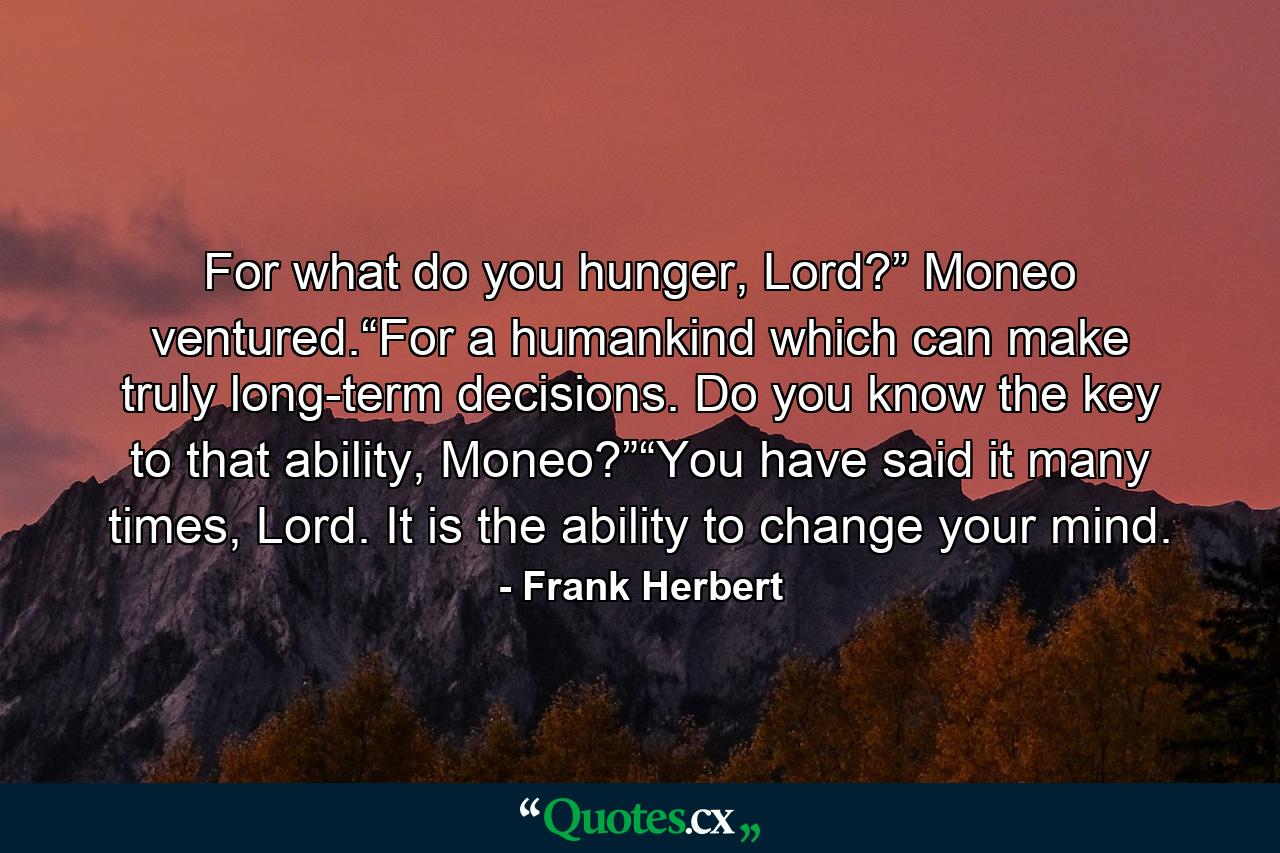 For what do you hunger, Lord?” Moneo ventured.“For a humankind which can make truly long-term decisions. Do you know the key to that ability, Moneo?”“You have said it many times, Lord. It is the ability to change your mind. - Quote by Frank Herbert