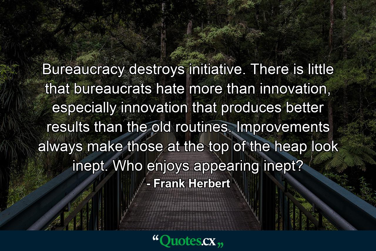 Bureaucracy destroys initiative. There is little that bureaucrats hate more than innovation, especially innovation that produces better results than the old routines. Improvements always make those at the top of the heap look inept. Who enjoys appearing inept? - Quote by Frank Herbert