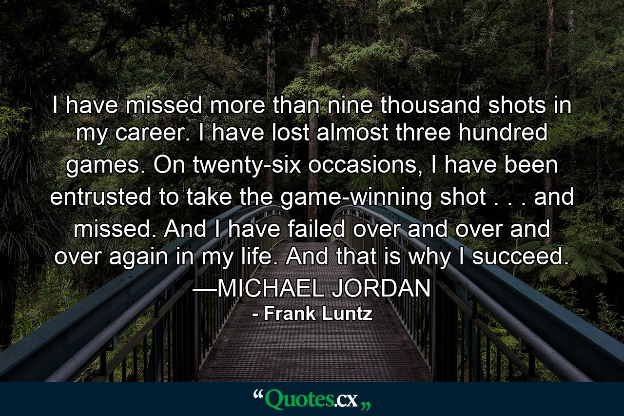 I have missed more than nine thousand shots in my career. I have lost almost three hundred games. On twenty-six occasions, I have been entrusted to take the game-winning shot . . . and missed. And I have failed over and over and over again in my life. And that is why I succeed. —MICHAEL JORDAN - Quote by Frank Luntz