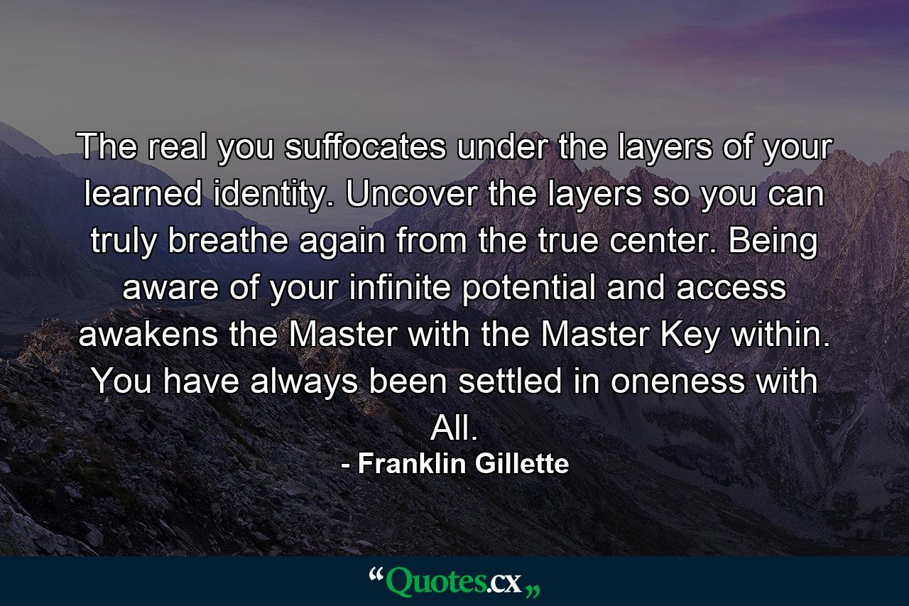 The real you suffocates under the layers of your learned identity. Uncover the layers so you can truly breathe again from the true center. Being aware of your infinite potential and access awakens the Master with the Master Key within. You have always been settled in oneness with All. - Quote by Franklin Gillette