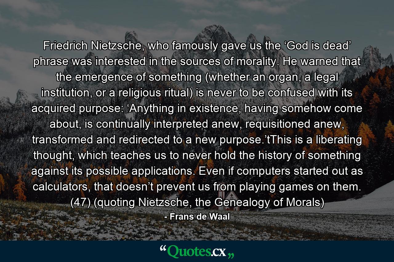 Friedrich Nietzsche, who famously gave us the ‘God is dead’ phrase was interested in the sources of morality. He warned that the emergence of something (whether an organ, a legal institution, or a religious ritual) is never to be confused with its acquired purpose: ‘Anything in existence, having somehow come about, is continually interpreted anew, requisitioned anew, transformed and redirected to a new purpose.’tThis is a liberating thought, which teaches us to never hold the history of something against its possible applications. Even if computers started out as calculators, that doesn’t prevent us from playing games on them. (47) (quoting Nietzsche, the Genealogy of Morals) - Quote by Frans de Waal