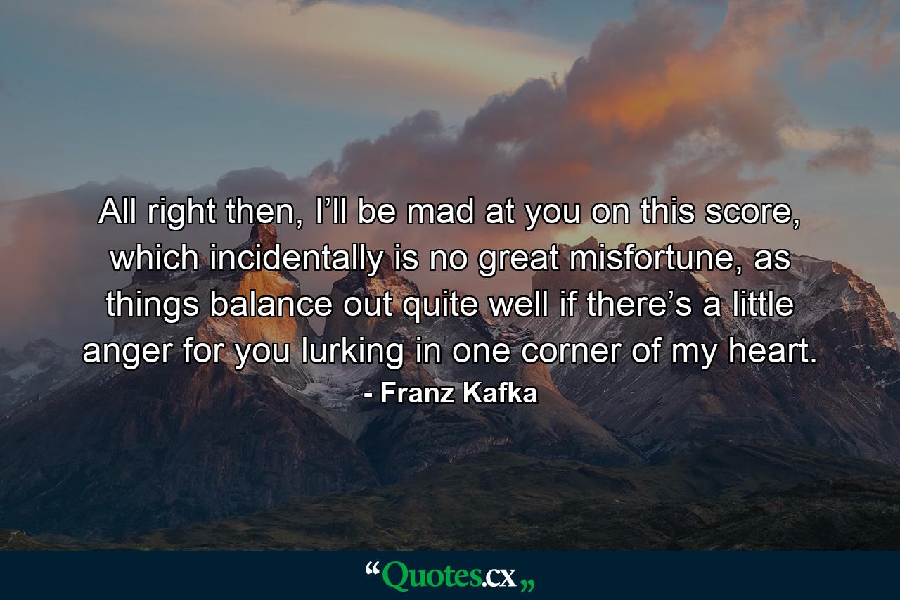 All right then, I’ll be mad at you on this score, which incidentally is no great misfortune, as things balance out quite well if there’s a little anger for you lurking in one corner of my heart. - Quote by Franz Kafka