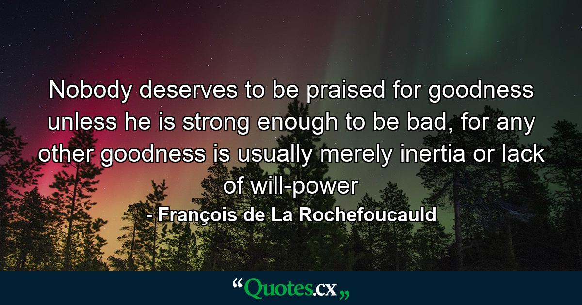 Nobody deserves to be praised for goodness unless he is strong enough to be bad, for any other goodness is usually merely inertia or lack of will-power - Quote by François de La Rochefoucauld