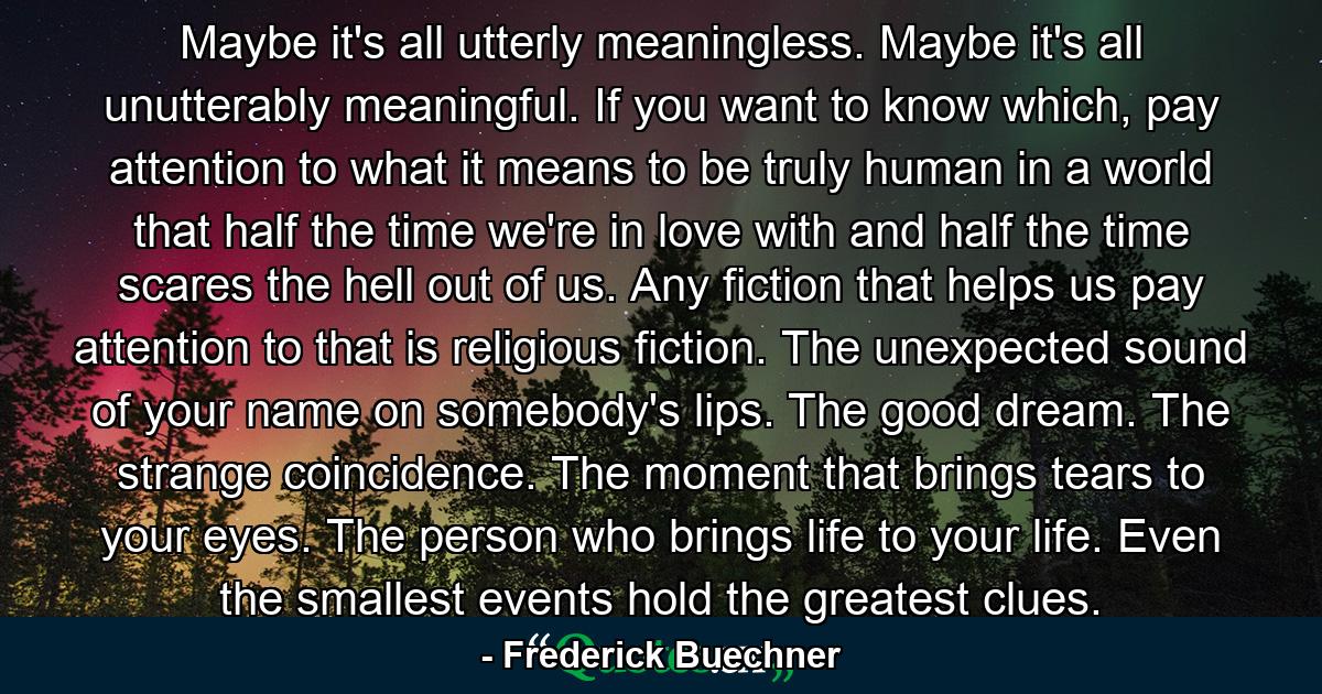 Maybe it's all utterly meaningless. Maybe it's all unutterably meaningful. If you want to know which, pay attention to what it means to be truly human in a world that half the time we're in love with and half the time scares the hell out of us. Any fiction that helps us pay attention to that is religious fiction. The unexpected sound of your name on somebody's lips. The good dream. The strange coincidence. The moment that brings tears to your eyes. The person who brings life to your life. Even the smallest events hold the greatest clues. - Quote by Frederick Buechner