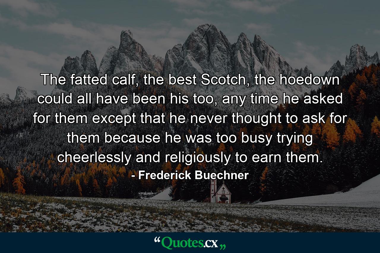 The fatted calf, the best Scotch, the hoedown could all have been his too, any time he asked for them except that he never thought to ask for them because he was too busy trying cheerlessly and religiously to earn them. - Quote by Frederick Buechner