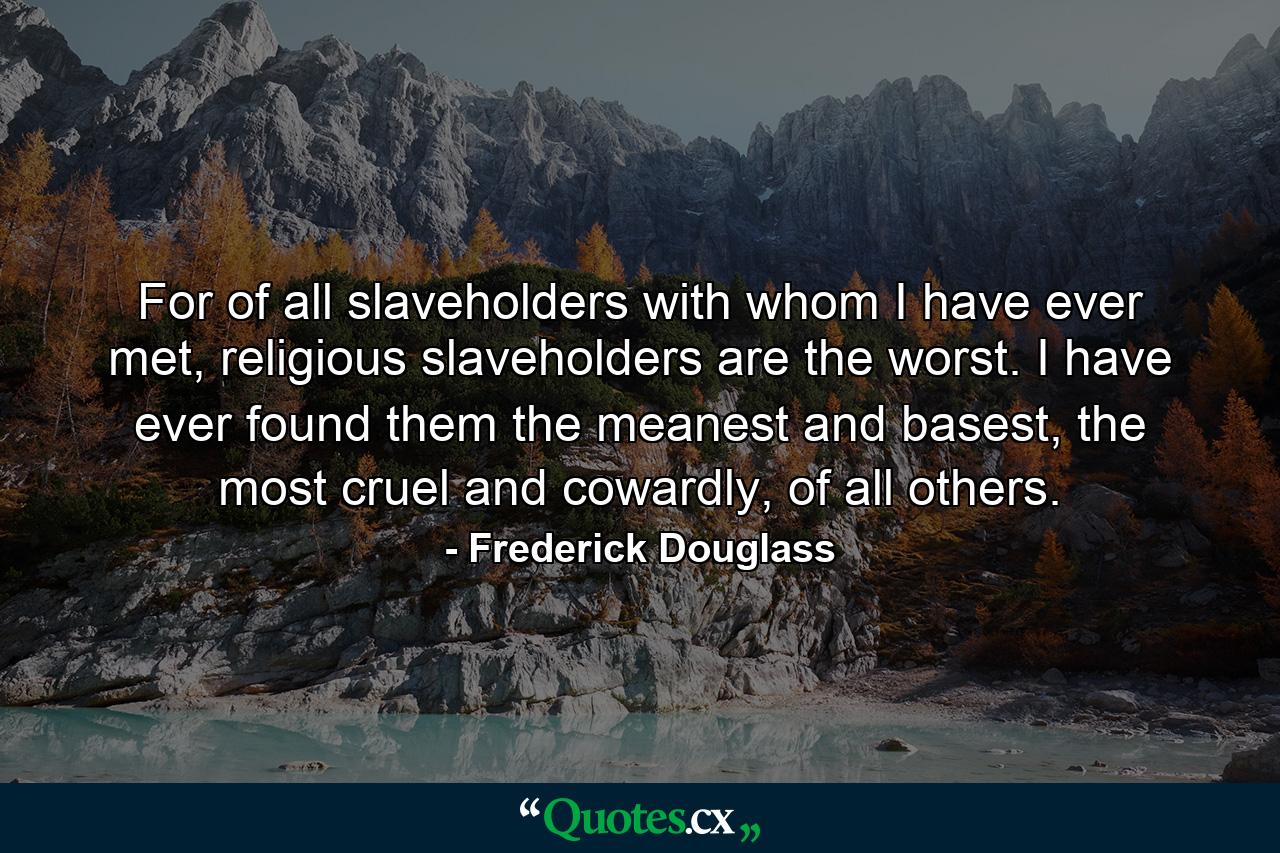 For of all slaveholders with whom I have ever met, religious slaveholders are the worst. I have ever found them the meanest and basest, the most cruel and cowardly, of all others. - Quote by Frederick Douglass